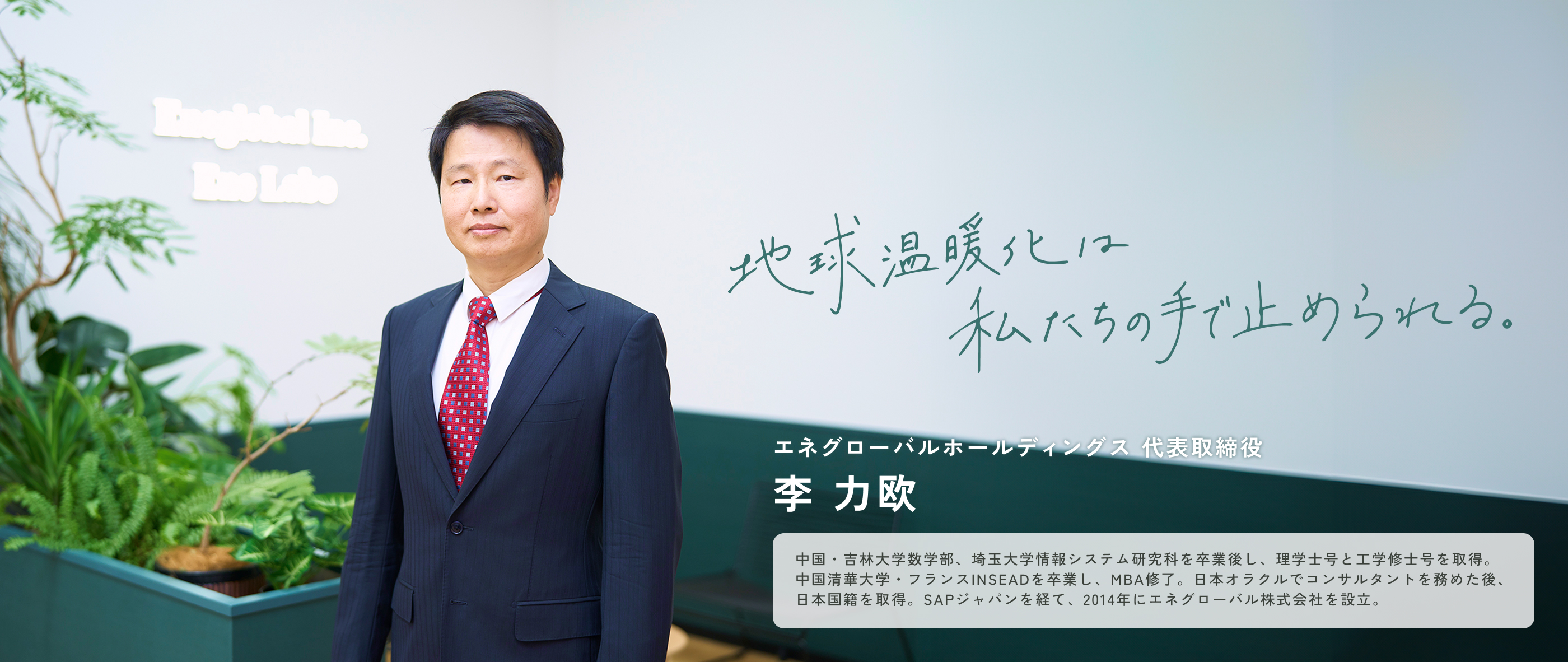 エネグローバルホールディングス 代表取締役李 力欧 中国・吉林大学数学部、埼玉大学情報システム研究科を卒業後し、理学士号と工学修士号を取得。中国清華大学・フランスINSEADを卒業し、MBA修了。日本オラクルでコンサルタントを務めた後、日本国籍を取得。SAPジャパンを経て、2014年にエネグローバル株式会社を設立。